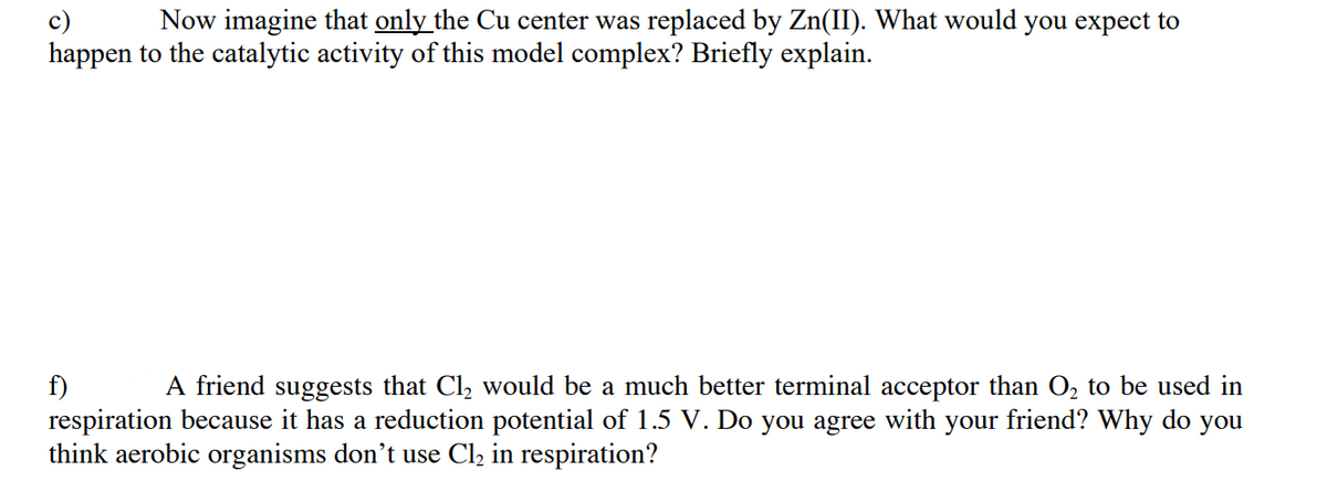 Now imagine that only the Cu center was replaced by Zn(II). What would you expect to
c)
happen to the catalytic activity of this model complex? Briefly explain.
A friend suggests that Cl, would be a much better terminal acceptor than O, to be used in
f)
respiration because it has a reduction potential of 1.5 V. Do you agree with your friend? Why do you
think aerobic organisms don't use Cl2 in respiration?
