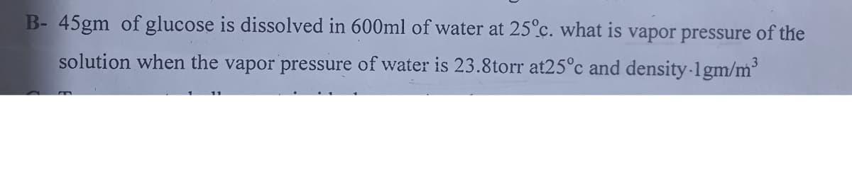 B- 45gm of glucose is dissolved in 600ml of water at 25°c. what is vapor pressure of the
solution when the vapor pressure of water is 23.8torr at25°c and density-1gm/m'
