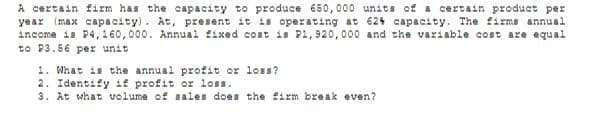A certain firm has the capacity to produce 650,000 units of a certain product per
year (max capacity). At, present it is operating at 624 capacity. The firms annual
income is P4, 160,000. Annual fixed cost is P1,920,000 and the variable cost are equal
to P3.56 per unit
1. What is the annual profit or lOss?
2. Identify if profit or loss.
3. At what volume of sales does the firm break even?
