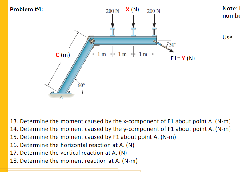 Problem #4:
200 N X (N) 200 N
Note:
numbe
Use
30°
C (m)
-1 m-
-1 m
F1= Y (N)
60°
A
| 13. Determine the moment caused by the x-component of F1 about point A. (N-m)
| 14. Determine the moment caused by the y-component of F1 about point A. (N-m)
| 15. Determine the moment caused by F1 about point A. (N-m)
| 16. Determine the horizontal reaction at A. (N)
17. Determine the vertical reaction at A. (N)
18. Determine the moment reaction at A. (N-m)

