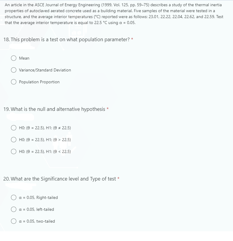 An article in the ASCE Journal of Energy Engineering (1999, Vol. 125, pp. 59–75) describes a study of the thermal inertia
properties of autoclaved aerated concrete used as a building material. Five samples of the material were tested in a
structure, and the average interior temperatures (°C) reported were as follows: 23.01, 22.22, 22.04, 22.62, and 22.59. Test
that the average interior temperature is equal to 22.5 °C using a = 0.05.
18. This problem is a test on what population parameter? *
Mean
Variance/Standard Deviation
Population Proportion
19. What is the null and alternative hypothesis *
HO: (0 = 22.5), H1: (0 = 22.5)
%3D
O HO: (0 = 22.5), H1: (0 > 22.5)
O HO: (0 = 22.5), H1: (0 < 22.5)
20. What are the Significance level and Type of test *
a = 0.05, Right-tailed
a = 0.05, left-tailed
a = 0.05, two-tailed
