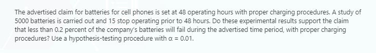 The advertised claim for batteries for cell phones is set at 48 operating hours with proper charging procedures. A study of
5000 batteries is carried out and 15 stop operating prior to 48 hours. Do these experimental results support the claim
that less than 0.2 percent of the company's batteries will fail during the advertised time period, with proper charging
procedures? Use a hypothesis-testing procedure with a = 0.01.
