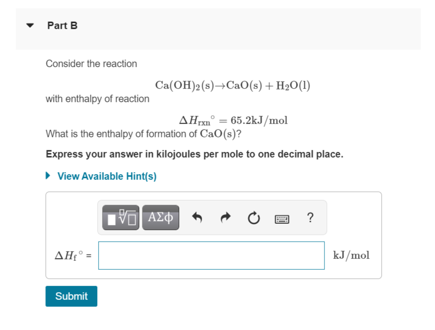 Part B
Consider the reaction
Ca(OH)2(s)→CaO(s) + H2O(1)
with enthalpy of reaction
ΔΗΧΟ
What is the enthalpy of formation of CaO(s)?
AHrxn° = 65.2kJ/mol
%3D
Express your answer in kilojoules per mole to one decimal place.
• View Available Hint(s)
?
ΔΗ
kJ/mol
Submit
