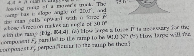 4.4 . A man Is
75.0°
loading ramp of a mover's truck. The
ramp has a slope angle of 20.0°, and
the man pulls upward with a force F
whose direction makes an angle of 30.0°
with the ramp (Fig. E4.4). (a) How large a force F is necessary for the
component F parallel to the ramp to be 90.0 N? (b) How large will the
component F, perpendicular to the ramp be then?

