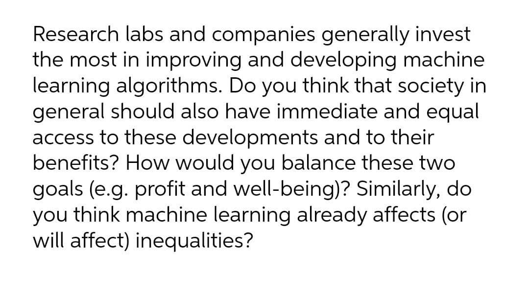 Research labs and companies generally invest
the most in improving and developing machine
learning algorithms. Do you think that society in
general should also have immediate and equal
access to these developments and to their
benefits? How would you balance these two
goals (e.g. profit and well-being)? Similarly, do
you think machine learning already affects (or
will affect) inequalities?
