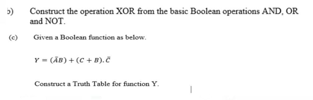 b)
Construct the operation XOR from the basic Boolean operations AND, OR
and NOT.
(c)
Given a Boolean function as below.
Y = (ĀB) + (C + B). Č
Construct a Truth Table for function Y.

