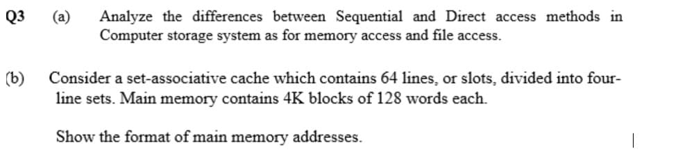 Q3
(a)
Analyze the differences between Sequential and Direct access methods in
Computer storage system as for memory access and file access.
(b)
Consider a set-associative cache which contains 64 lines, or slots, divided into four-
line sets. Main memory contains 4K blocks of 128 words each.
Show the format of main
memory
addresses.
