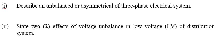 (i)
Describe an unbalanced or asymmetrical of three-phase electrical system.
(ii)
State two (2) effects of voltage unbalance in low voltage (LV) of distribution
system.
