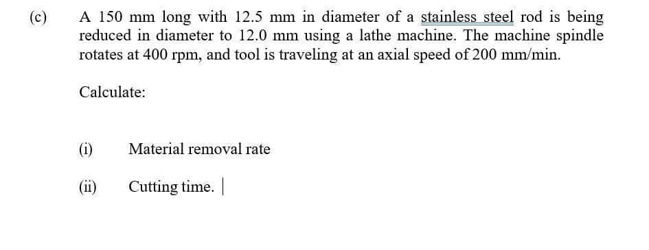 A 150 mm long with 12.5 mm in diameter of a stainless steel rod is being
reduced in diameter to 12.0 mm using a lathe machine. The machine spindle
rotates at 400 rpm, and tool is traveling at an axial speed of 200 mm/min.
(c)
Calculate:
(i)
Material removal rate
(ii)
Cutting time.
