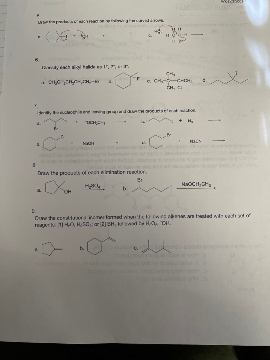Worksheet 1
5.
Draw the products of each reaction by following the curved arrows.
0 nattenimile noit
HỘ:
C.
es nollsmelenstons hersl3
H H
HO
H-c'c-H
a.
-I +
H Br
6.
HOHOHO H
HCH CHICHICH
Classify each alkyl halide as 1°, 2°, or 3°.
CH3
c. CH3-C
CHCH3
d.
a. CH3CH,CH,CH,CH2-Br
b.
ČH3 ČI
7.
Identify the nucleophile and leaving group and draw the products of each reaction.
OCH,CH3
N3
a.
Br
Br
.CI
+
NaCN
NaOH
d.
otailpslle vol sman ebnd t a lvunt
nialgxa (e) eslodsib S eqy to inemisent erli 1ot 800S ni beoubovini esw f aurt bns elovel sgue
Moso to noltesibhdyrt ortt enimatea (d) oltemos el nitailpetie ni pan b0odmam-evl d
febloen mote ose no tisc anol ertl aecb Ishdho to sayt tedw. nt o).mote
b.
ewol of yillids a'ybod ontt aeesenon ferth
8.
Draw the products of each elimination reaction.
Br
H2SO4
NaOCH2CH3
b.
a.
HO.
9.
Draw the constitutional isomer formed when the following alkenes are treated with each set of
reagents: [1] H20, H2SO4; or [2] BH3 followed by H2O2, OH.
b.
A lo enutouc.er
a.
Sbesibndyn mots W aso ai woHe
Seblet mo's Msno egnol nose esob lsticho to eayt Isrw nt.d
ainoo enug 200b 20odoalo ynam woHo
