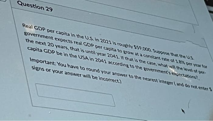 Question 29
Real GDP per capita in the U.S. In 2021 is roughly $59 ,000. Suppose that the US.
government expects real GDP per capita to grow at a constant rate of 1.8% per year tor
the next 20 years, that is until year 2041. If that is the case, what will the level of per-
capita GDP be in the USA in 2041 according to the government's expectations?.
Important: You have to round your answer to the nearest Integer (and do not enter $
signs or your answer will be incorrect.)
