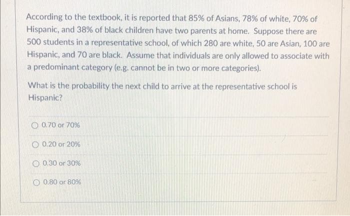 According to the textbook, it is reported that 85% of Asians, 78% of white, 70% of
Hispanic, and 38% of black children have two parents at home. Suppose there are
500 students in a representative school, of which 280 are white, 50 are Asian, 100 are
Hispanic, and 70 are black. Assume that individuals are only allowed to associate with
a predominant category (e.g. cannot be in two or more categories).
What is the probability the next child to arrive at the representative school is
Hispanic?
O 0.70 or 70%
O 0.20 or 20%
O 0.30 or 30%
O 0.80 or 80%
