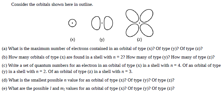 Consider the orbitals shown here in outline.
00
(x)
(y)
(z)
(a) What is the maximum number of electrons contained in an orbital of type (x)? Of type (y)? Of type (z)?
(b) How many orbitals of type (x) are found in a shell with n = 2? How many of type (y)? How many of type (z)?
(c) Write a set of quantum numbers for an electron in an orbital of type (x) in a shell with n = 4. Of an orbital of type
(y) in a shell withn=2. Of an orbital of type (z) in a shell with n = 3.
(d) What is the smallest possible n value for an orbital of type (x)? Of type (y)? Of type (z)?
(e) What are the possible l and mị values for an orbital of type (x)? Of type (y)? Of type (z)?
