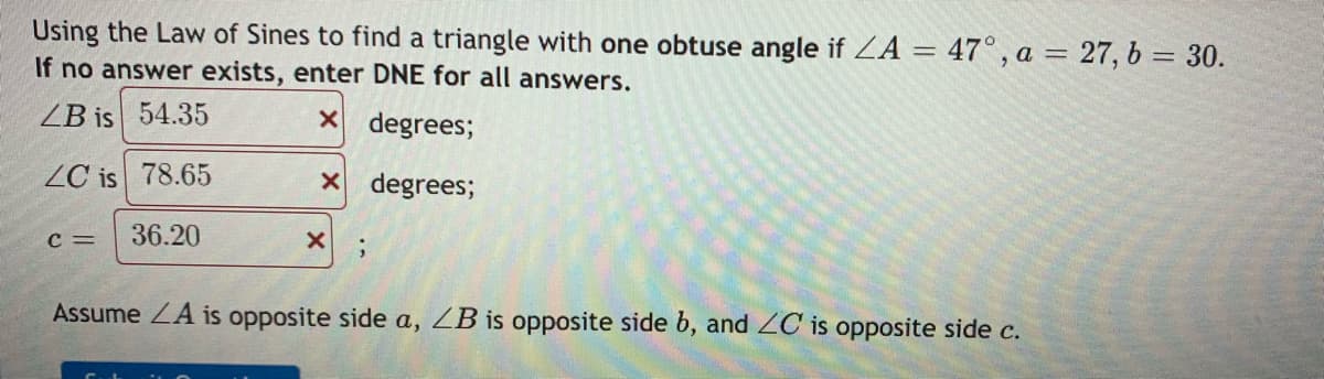 Using the Law of Sines to find a triangle with one obtuse angle if ZA = 47°, a = 27, b = 30.
If no answer exists, enter DNE for all answers.
ZB is 54.35
X degrees;
ZC is 78.65
X degrees;
C =
36.20
Assume ZA is opposite side a, ZB is opposite side b, and ZC is opposite side c.
