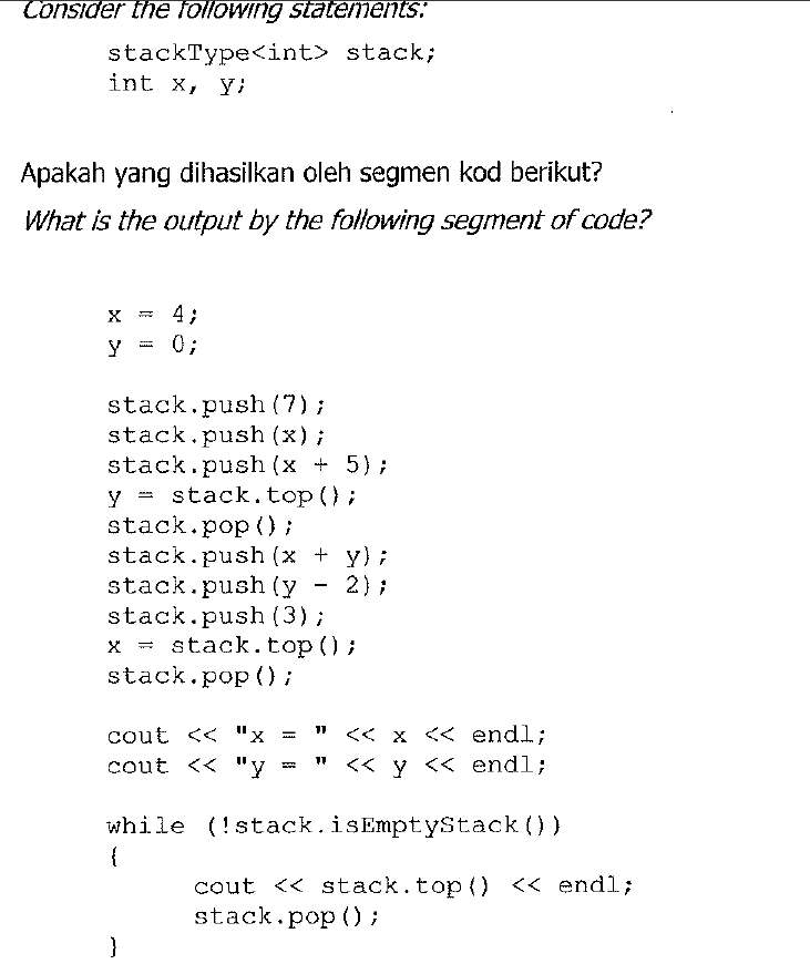 Consider the following statements:
stackType<int> stack;
int x, y;
Apakah yang dihasilkan oleh segmen kod berikut?
What is the output by the following segment of code?
4;
0;
stack.push (7);
stack.push (x);
stack.push (x + 5);
y = stack.top();
stack.pop ();
stack.push (x + y);
2) ;
stack.push (y
stack.push (3);
x = stack.top ();
stack.pop () ;
<< x << endl;
cout << "х 3
cout << "y
11
<< y << endl;
while (!stack.isEmptyStack ())
{
cout << stack.top() << endl;
stack.pop () ;
