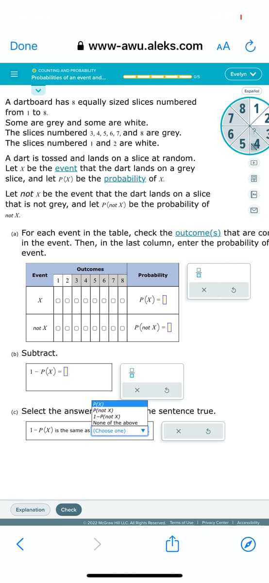 Done
=
O COUNTING AND PROBABILITY
Probabilities of an event and...
A dartboard has & equally sized slices numbered
from 1 to 8.
Some are grey and some are white.
The slices numbered 3, 4, 5, 6, 7, and 8 are grey.
The slices numbered 1 and 2 are white.
A dart is tossed and lands on a slice at random.
Let x be the event that the dart lands on a grey
slice, and let P(x) be the probability of x.
Let not x be the event that the dart lands on a slice
that is not grey, and let P(not X) be the probability of
not X
Event
www-awu.aleks.com
X
not X
▬▬▬▬▬▬▬▬▬▬▬▬▬ 0/5
Outcomes
12345678
(b) Subtract.
1- P(X) =
Explanation
1010이이이이이이이 P(X) =
P(X)
(c) Select the answer P(not X)
000 0000P(not X) = [
Check
(a) For each event in the table, check the outcome(s) that are con
in the event. Then, in the last column, enter the probability of
event.
1-P(X) is the same as (Choose one)
Probability
1-P(not X)
None of the above
X
he sentence true.
X
AA
5
Evelyn V
7
6
I
Ś
Español
81
5 X
▸
Ⓒ2022 McGraw Hill LLC. All Rights Reserved. Terms of Use | Privacy Center | Accessibility
2
P
3