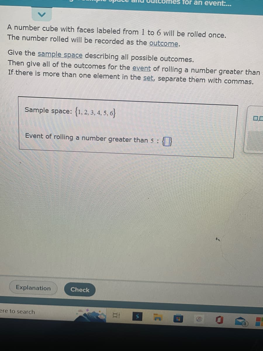 A number cube with faces labeled from 1 to 6 will be rolled once.
The number rolled will be recorded as the outcome.
Give the sample space describing all possible outcomes.
Then give all of the outcomes for the event of rolling a number greater than
If there is more than one element in the set, separate them with commas.
Sample space: {1, 2, 3, 4, 5, 6}
Event of rolling a number greater than 5 :
Explanation
ere to search
Check
II
for an event:...
3'
CH
S
0.0