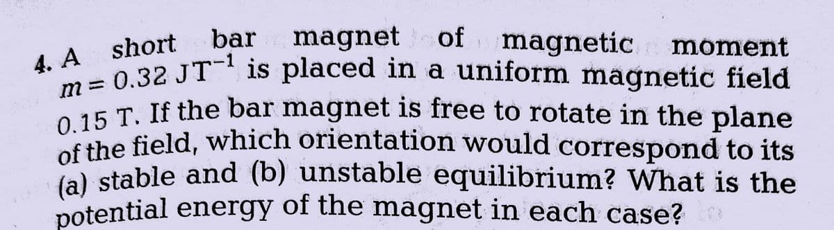 bar
magnet of magnetic moment
4. A short
m=0.32 JT¹ is placed in a uniform magnetic field
0.15 T. If the bar magnet is free to rotate in the plane
of the field, which orientation would correspond to its
(a) stable and (b) unstable equilibrium? What is the
potential energy of the magnet in each case?
PO