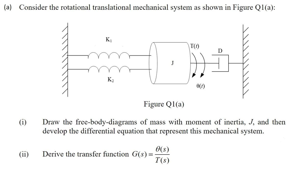 (a) Consider the rotational translational mechanical system as shown in Figure Q1(a):
K1
|T(t)
J
K2
0(t)
Figure Q1(a)
(i)
Draw the free-body-diagrams of mass with moment of inertia, J, and then
develop the differential equation that represent this mechanical system.
0(s)
Derive the transfer function G(s) =
T(s)
(ii)
