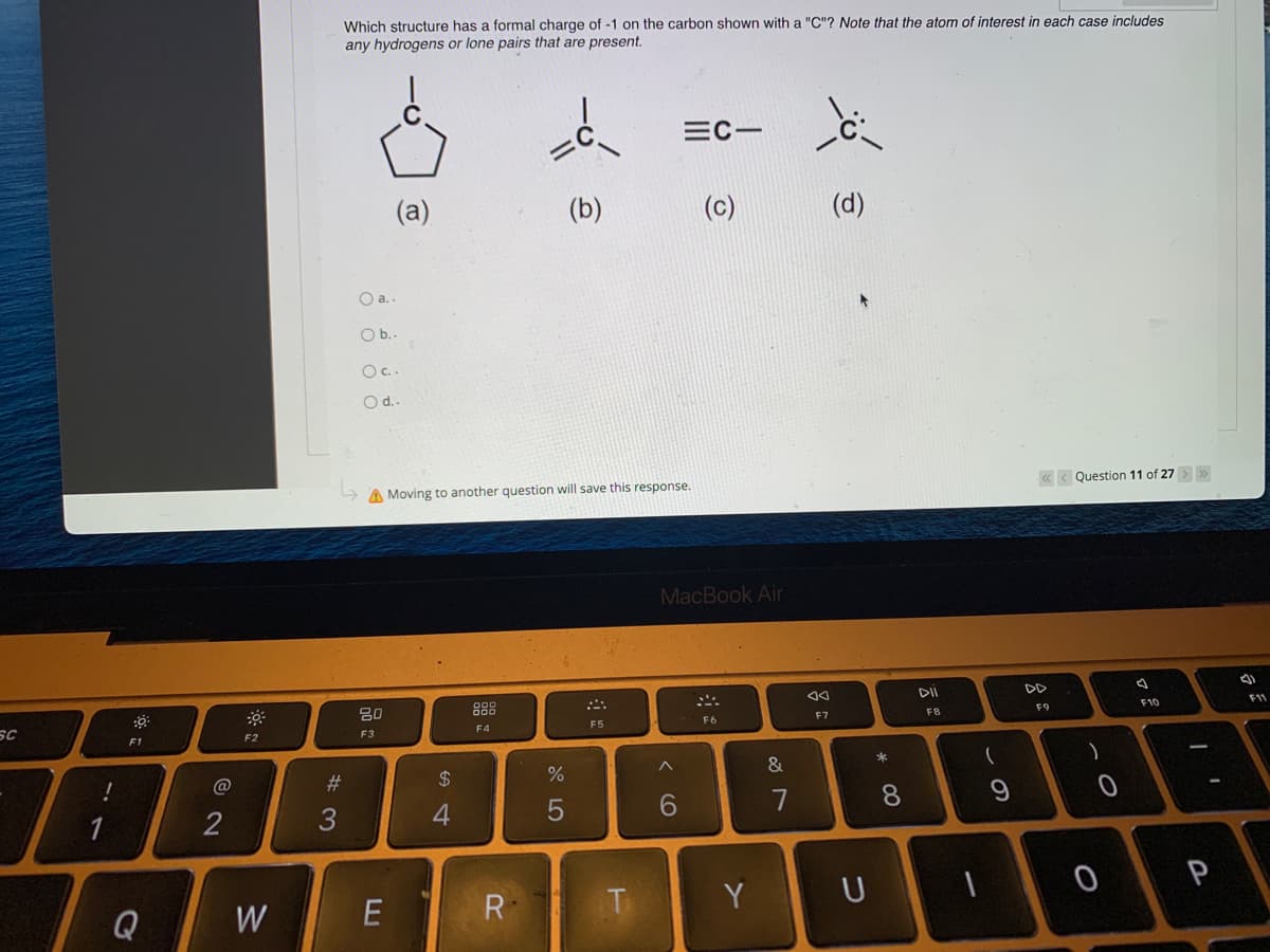 SC
!
F1
Q
@
2
F2
W
#3
Which structure has a formal charge of -1 on the carbon shown with a "C"? Note that the atom of interest in each case includes
any hydrogens or lone pairs that are present.
=C-
(b)
(c)
(d)
O a..
O b..
O c..
O d..
A Moving to another question will save this response.
<<< Question 11 of 27 > >>
20
F9
F10
F3
F4
E
@
$
4
R
%
F5
T
MacBook Air
F6
6
Y
&
7
F7
U
* 00
8
DII
FB
(
9
)
0
I
P
a
F11