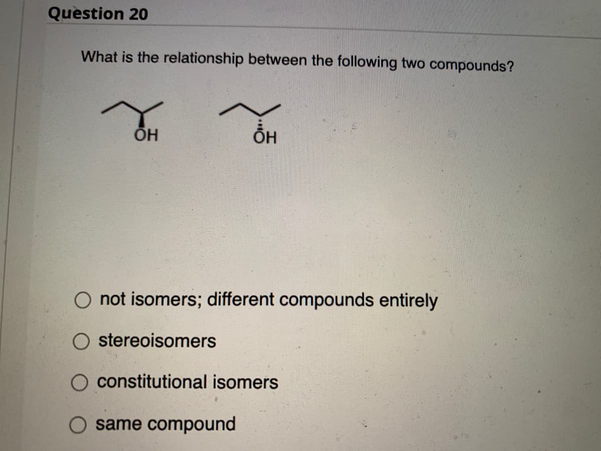 Question 20
What is the relationship between the following two compounds?
H
OH
O not isomers; different compounds entirely
stereoisomers
constitutional isomers
same compound