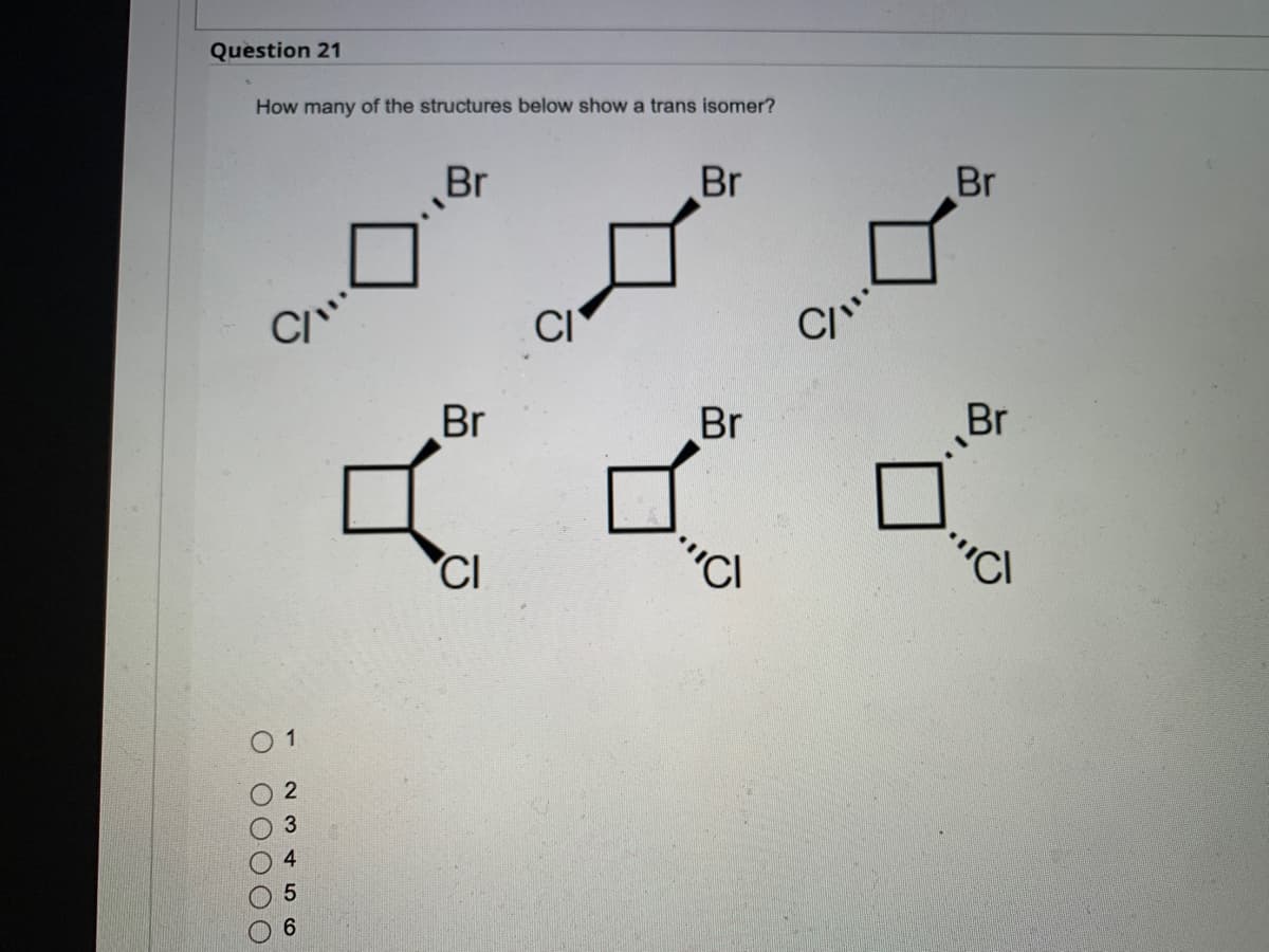 Question 21
How many of the structures below show a trans isomer?
Br
Br
0 00000
1
23456
Br
CI
CI
Br
'CI
C/"
Br
Br
CI