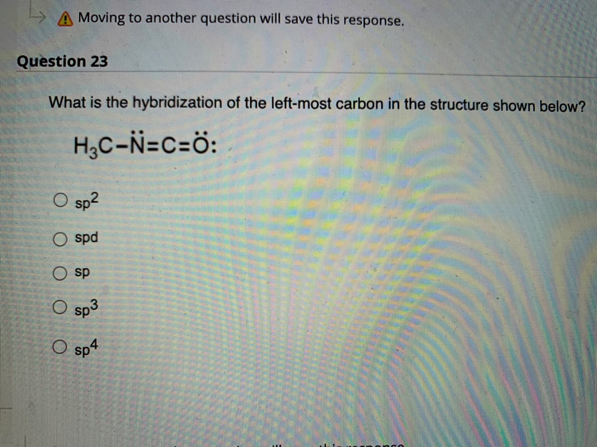 A Moving to another question will save this response.
Question 23
What is the hybridization of the left-most carbon in the structure shown below?
H₂C-N=C=Ö:
O sp²
spd
sp
sp
O sp4
O
3