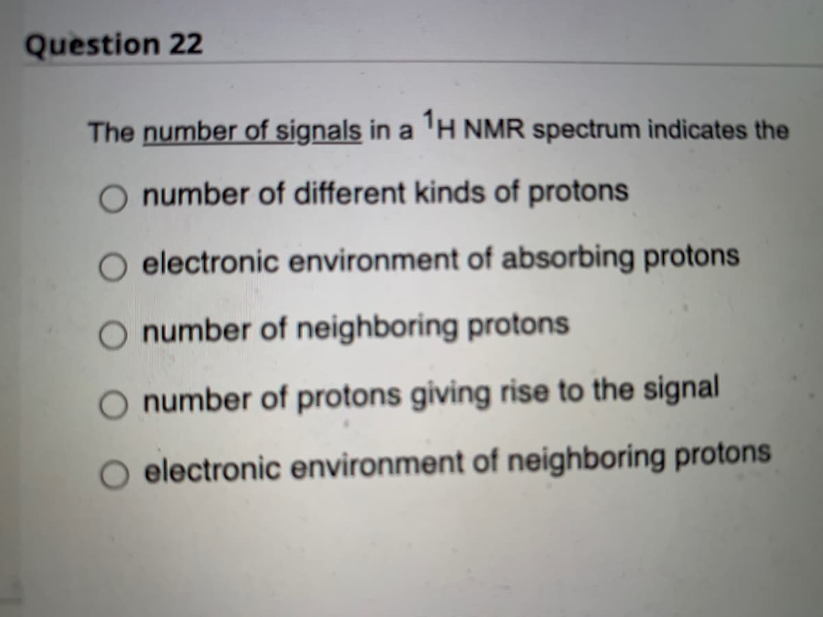 Question 22
The number of signals in a ¹H NMR spectrum indicates the
number of different kinds of protons
electronic environment of absorbing protons
O number of neighboring protons
O number of protons giving rise to the signal
O electronic environment of neighboring protons