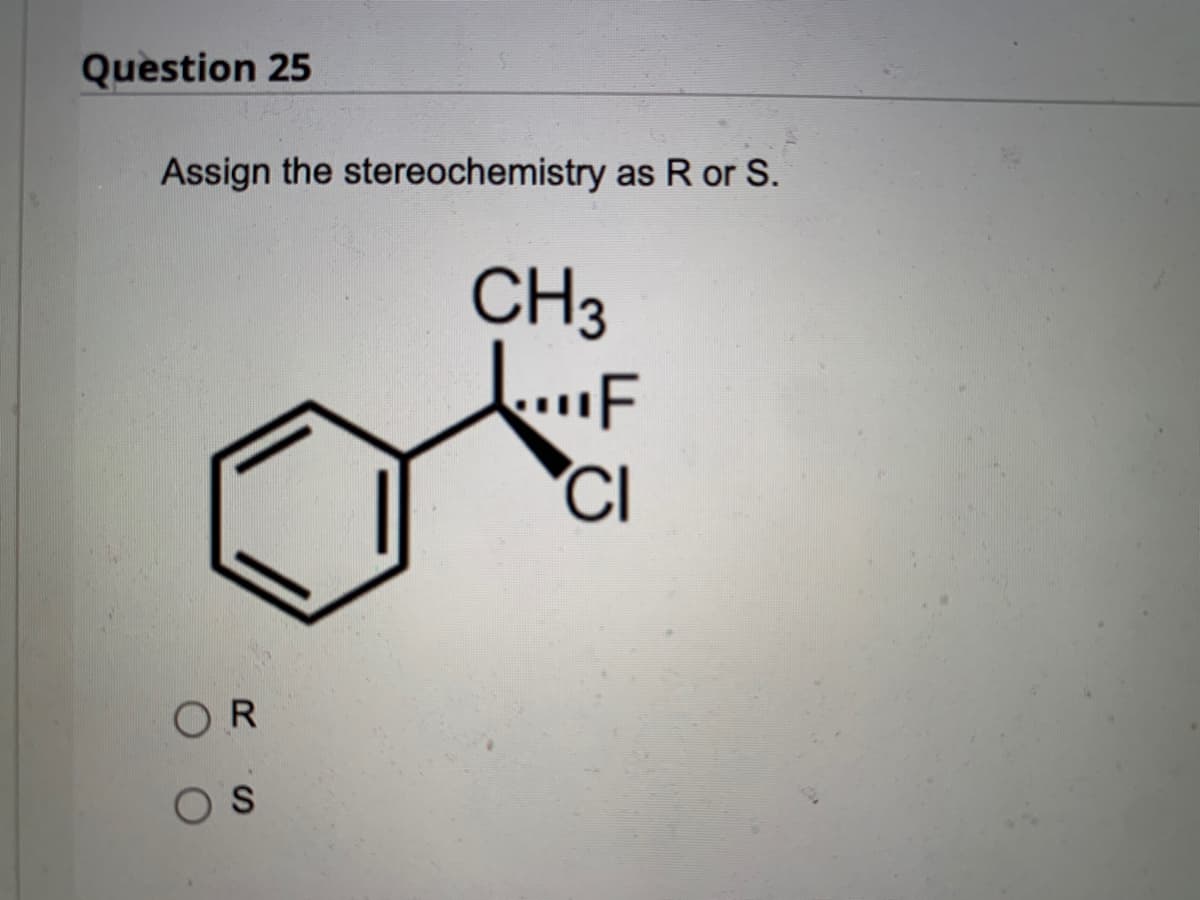 Question 25
Assign the stereochemistry as R or S.
CH3
"F
CI
OR
S