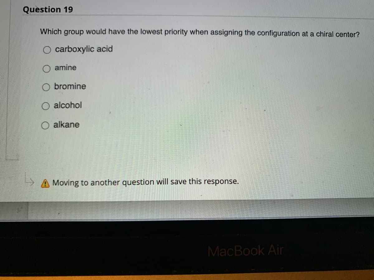 Question 19
Which group would have the lowest priority when assigning the configuration at a chiral center?
carboxylic acid
amine
bromine
alcohol
alkane
Moving to another question will save this response.
MacBook Air