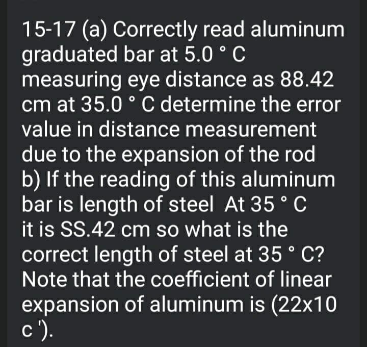 15-17 (a) Correctly read aluminum
graduated bar at 5.0 ° C
measuring eye distance as 88.42
cm at 35.0 ° C determine the error
value in distance measurement
due to the expansion of the rod
b) If the reading of this aluminum
bar is length of steel At 35° C
it is SS.42 cm so what is the
correct length of steel at 35 ° C?
Note that the coefficient of linear
expansion of aluminum is (22x10
с ).
