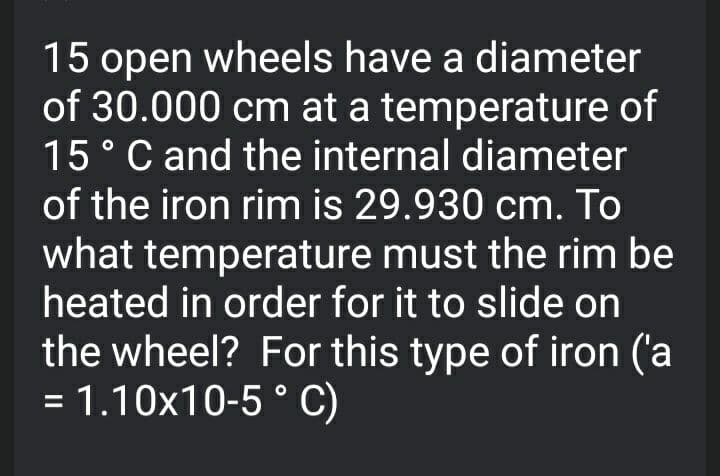 15 open wheels have a diameter
of 30.000 cm at a temperature of
15°C and the internal diameter
of the iron rim is 29.930 cm. To
what temperature must the rim be
heated in order for it to slide on
the wheel? For this type of iron ('a
= 1.10x10-5 ° C)
%3D
