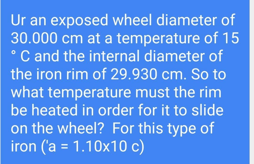 Ur an exposed wheel diameter of
30.000 cm at a temperature of 15
C and the internal diameter of
the iron rim of 29.930 cm. So to
what temperature must the rim
be heated in order for it to slide
on the wheel? For this type of
iron ('a = 1.10x10 c)
%3D
