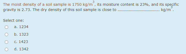 The moist density of a soil sample is 1750 kg/m, its moisture content is 23%, and its specific
gravity is 2.73. The dry density of this soil sample is close to .
kg/m".
Select one:
а. 1234
b. 1323
С. 1423
d. 1342

