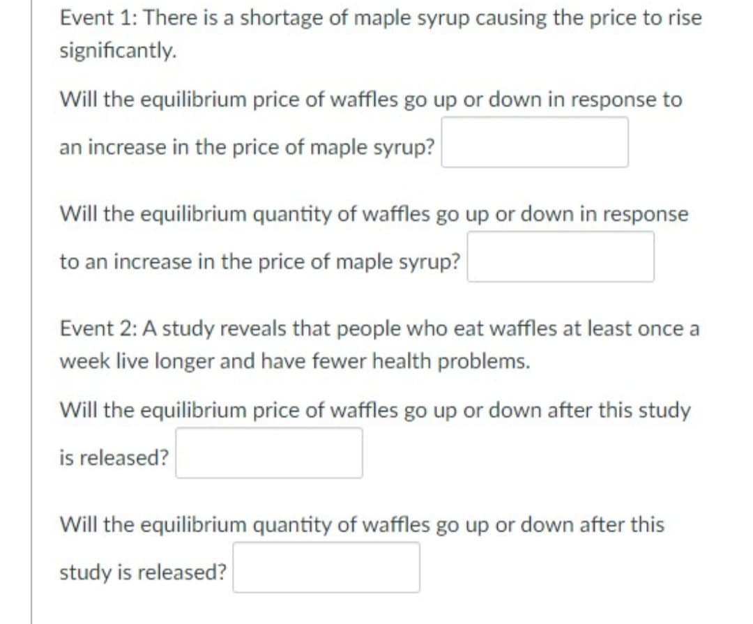 Event 1: There is a shortage of maple syrup causing the price to rise
significantly.
Will the equilibrium price of waffles go up or down in response to
an increase in the price of maple syrup?
Will the equilibrium quantity of waffles go up or down in response
to an increase in the price of maple syrup?
Event 2: A study reveals that people who eat waffles at least once a
week live longer and have fewer health problems.
Will the equilibrium price of waffles go up or down after this study
is released?
Will the equilibrium quantity of waffles go up or down after this
study is released?
