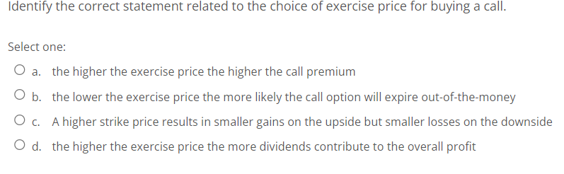 Identify the correct statement related to the choice of exercise price for buying a call.
Select one:
O a. the higher the exercise price the higher the call premium
O b. the lower the exercise price the more likely the call option will expire out-of-the-money
O c. A higher strike price results in smaller gains on the upside but smaller losses on the downside
O d. the higher the exercise price the more dividends contribute to the overall profit
