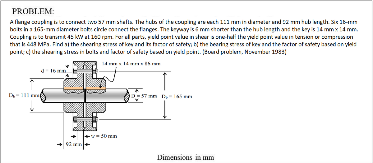 PROBLEM:
A flange coupling is to connect two 57 mm shafts. The hubs of the coupling are each 111 mm in diameter and 92 mm hub length. Six 16-mm
bolts in a 165-mm diameter bolts circle connect the flanges. The keyway is 6 mm shorter than the hub length and the key is 14 mm x 14 mm.
Coupling is to transmit 45 kW at 160 rpm. For all parts, yield point value in shear is one-half the yield point value in tension or compression
that is 448 MPa. Find a) the shearing stress of key and its factor of safety; b) the bearing stress of key and the factor of safety based on yield
point; c) the shearing stress in bolts and factor of safety based on yield point. (Board problem, November 1983)
14 mm x 14 mm x 86 mm
d = 16 mm
Dr = 111 mm
D= 57 mm
Dp = 165 mm
w = 50 mm
92 mm
Dimensions in mm
