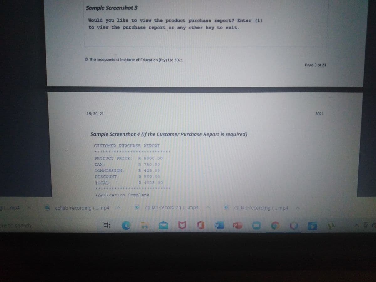 Sample Screenshot 3
Would you like to view the product purchase report? Enter (1)
to view the purchase report or any other key to exit.
O The Independent Institute of Education (Pty) Ltd 2021
Page 3 of 21
19; 20; 21
2021
Sample Screenshot 4 (If the Customer Purchase Report is required)
CUSTOMER PURCHASE REPORT
*****
**.
PRODUCT PRICE: R 5o00.00
2 750.00
TAX:
COMMISSION:
R 425.00
DISCOUNT:
TOTAL:
R 4825.00
**************.
Application Complete
9mp4
collab-recordingC.mp4
collab-recording .mp4
collab-recording (.mp4
ere to search
近
