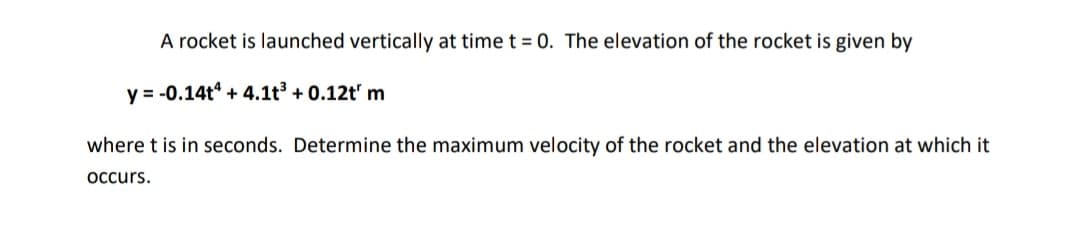 A rocket is launched vertically at time t = 0. The elevation of the rocket is given by
y = -0.14t + 4.1t³ + 0.12t' m
where t is in seconds. Determine the maximum velocity of the rocket and the elevation at which it
Occurs.
