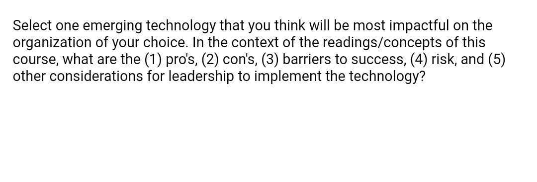 Select one emerging technology that you think will be most impactful on the
organization of your choice. In the context of the readings/concepts of this
course, what are the (1) pro's, (2) con's, (3) barriers to success, (4) risk, and (5)
other considerations for leadership to implement the technology?
