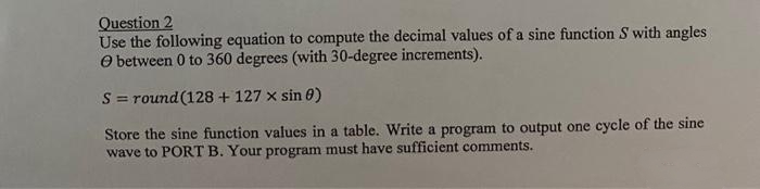 Question 2
Use the following equation to compute the decimal values of a sine function S with angles
O between 0 to 360 degrees (with 30-degree increments).
S = round (128 + 127 x sin 0)
%3D
Store the sine function values in a table. Write a program to output one cycle of the sine
wave to PORT B. Your program must have sufficient comments.
