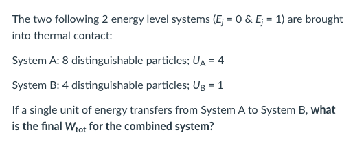 The two following 2 energy level systems (E; = 0 & E; = 1) are brought
into thermal contact:
System A: 8 distinguishable particles; UA = 4
System B: 4 distinguishable particles; UB = 1
If a single unit of energy transfers from System A to System B, what
is the final Wtot for the combined system?
