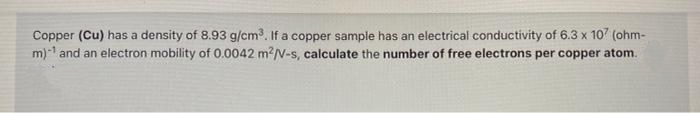 Copper (Cu) has a density of 8.93 g/cm3. If a copper sample has an electrical conductivity of 6.3 x 10 (ohm-
m)-1 and an electron mobility of 0.0042 m?/v-s, calculate the number of free electrons per copper atom.
