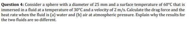 Question 4: Consider a sphere with a diameter of 25 mm and a surface temperature of 60°C that is
immersed in a fluid at a temperature of 30°C and a velocity of 2 m/s. Calculate the drag force and the
heat rate when the fluid is (a) water and (b) air at atmospheric pressure. Explain why the results for
the two fluids are so different.
