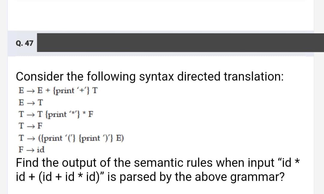 Q. 47
Consider the following syntax directed translation:
E → E + {print '+'} T
E - T
T-T {print *'} * F
T -F
T→ ({print ('} {print ')'} E)
F → id
Find the output of the semantic rules when input "id *
id + (id + id * id)" is parsed by the above grammar?
