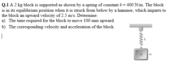 Q.1 A 2 kg block is supported as shown by a spring of constant k = 400 N/m. The block
is in its equilibrium position when it is struck from below by a hammer, which imparts to
the block an upward velocity of 2.5 m/s. Determine:
a) The time required for the block to move 100 mm upward.
b) The corresponding velocity and acceleration of the block.
