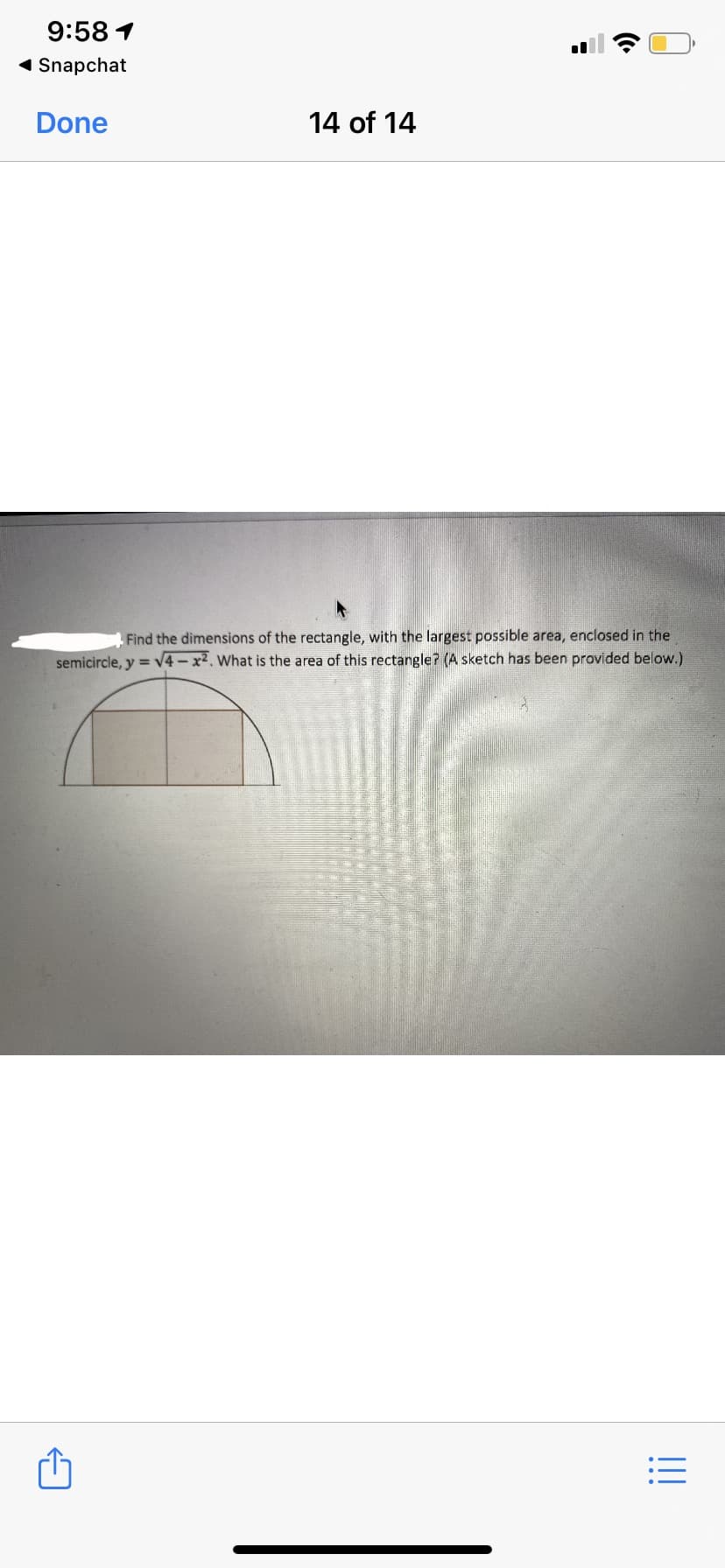 9:58 1
1 Snapchat
Done
14 of 14
Find the dimensions of the rectangle, with the largest possible area, enclosed in the
semicircle, y = V4-x2. What is the area of this rectangle? (A sketch has been provided below.)
!!
