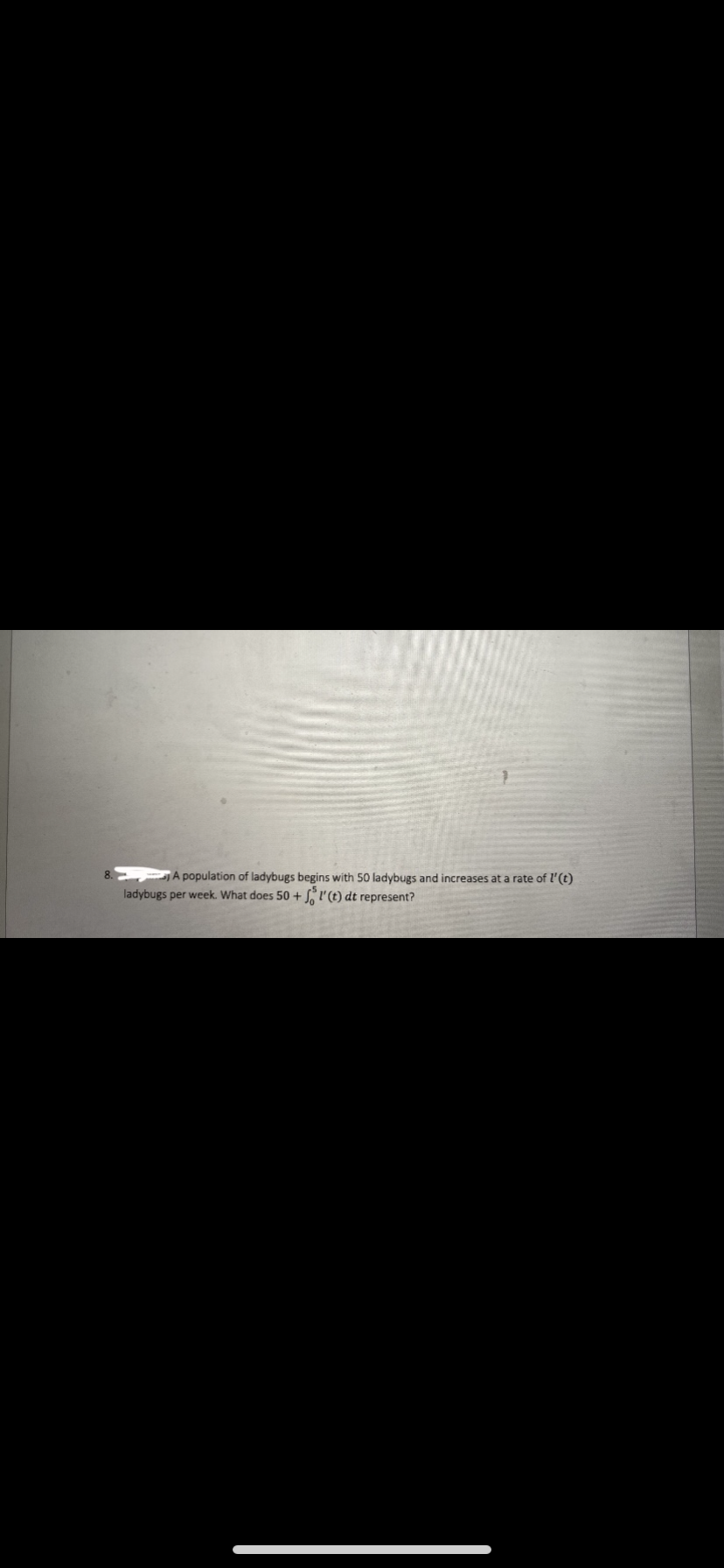 A population of ladybugs begins with 50 ladybugs and increases at a rate of l'(t)
ladybugs per week. What does 50 + SI'(t) dt represent?
