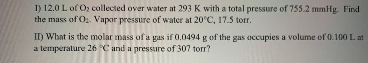 I) 12.0 L of O2 collected over water at 293 K with a total pressure of 755.2 mmHg. Find
the mass of O2. Vapor pressure of water at 20°C, 17.5 torr.
II) What is the molar mass of a gas if 0.0494 g of the gas occupies a volume of 0.100 L at
a temperature 26 °C and a pressure of 307 torr?

