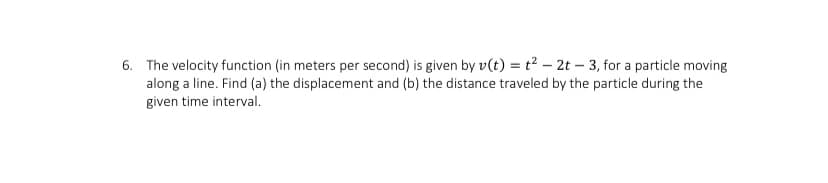 6. The velocity function (in meters per second) is given by v(t) = t² – 2t – 3, for a particle moving
along a line. Find (a) the displacement and (b) the distance traveled by the particle during the
given time interval.
